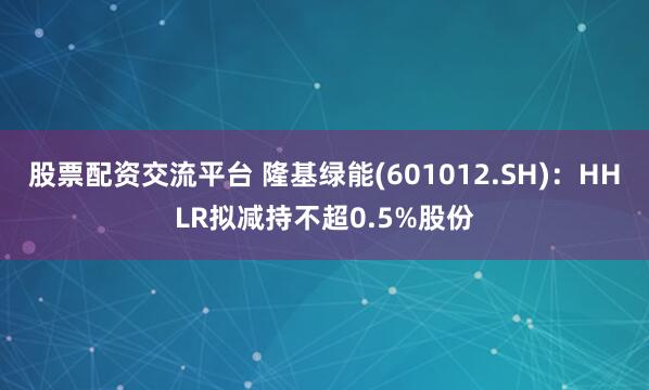 股票配资交流平台 隆基绿能(601012.SH)：HHLR拟减持不超0.5%股份