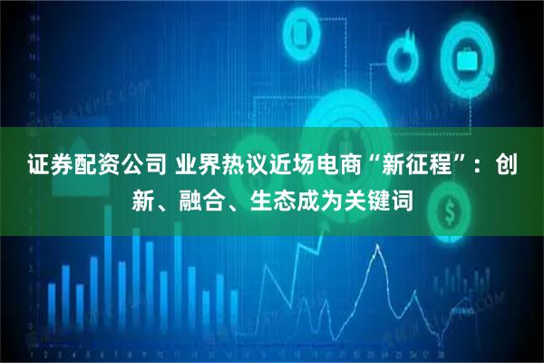 证券配资公司 业界热议近场电商“新征程”：创新、融合、生态成为关键词