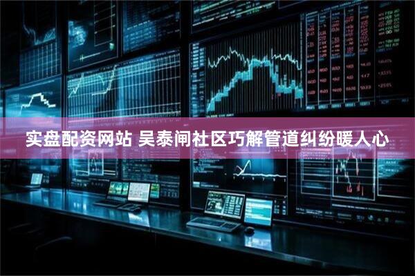 实盘配资网站 吴泰闸社区巧解管道纠纷暖人心