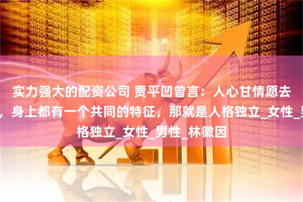实力强大的配资公司 贾平凹曾言：人心甘情愿去疼爱的女人，身上都有一个共同的特征，那就是人格独立_女性_男性_林徽因