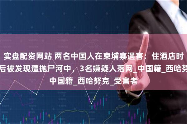 实盘配资网站 两名中国人在柬埔寨遇害：住酒店时失踪，5天后被发现遭抛尸河中，3名嫌疑人落网_中国籍_西哈努克_受害者