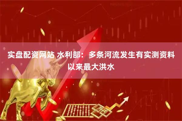 实盘配资网站 水利部：多条河流发生有实测资料以来最大洪水