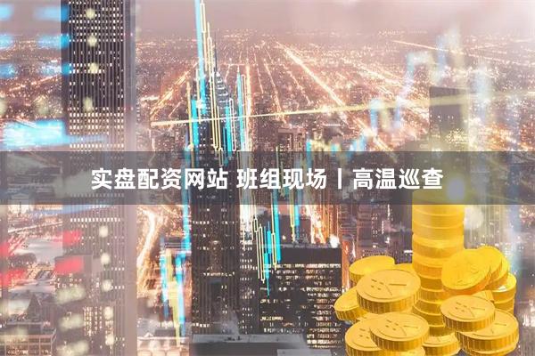 实盘配资网站 班组现场丨高温巡查
