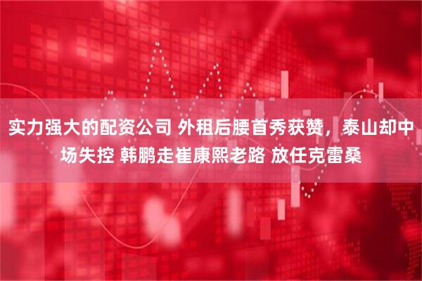 实力强大的配资公司 外租后腰首秀获赞，泰山却中场失控 韩鹏走崔康熙老路 放任克雷桑