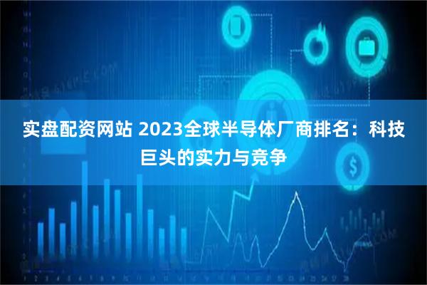 实盘配资网站 2023全球半导体厂商排名:科技巨头的实力与竞争