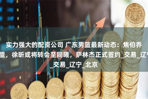 实力强大的配资公司 广东男篮最新动态:焦伯乔拒绝加盟,徐昕或将转会至同曦,萨林杰正式签约_交易_辽宁_北京
