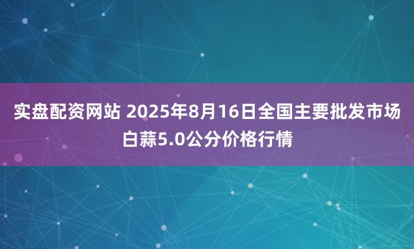 实盘配资网站 2025年8月16日全国主要批发市场白蒜5.0公分价格行情