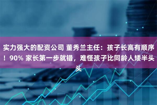 实力强大的配资公司 董秀兰主任:孩子长高有顺序!90% 家长第一步就错,难怪孩子比同龄人矮半头