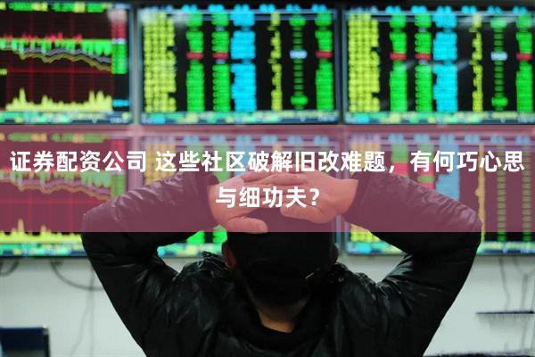 证券配资公司 这些社区破解旧改难题,有何巧心思与细功夫?