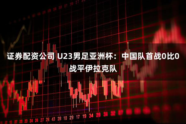 证券配资公司 U23男足亚洲杯:中国队首战0比0战平伊拉克队