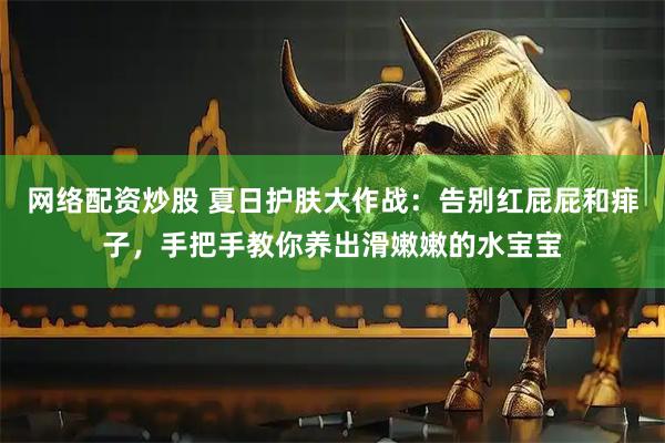 网络配资炒股 夏日护肤大作战：告别红屁屁和痱子，手把手教你养出滑嫩嫩的水宝宝