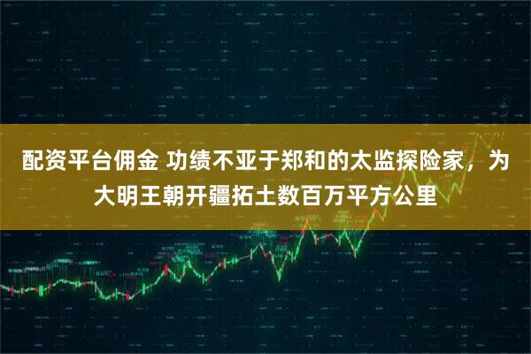 配资平台佣金 功绩不亚于郑和的太监探险家，为大明王朝开疆拓土数百万平方公里