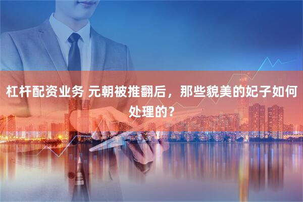 杠杆配资业务 元朝被推翻后，那些貌美的妃子如何处理的？