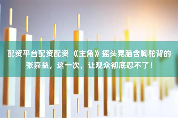 配资平台配资配资 《主角》摇头晃脑含胸驼背的张嘉益，这一次，让观众彻底忍不了！