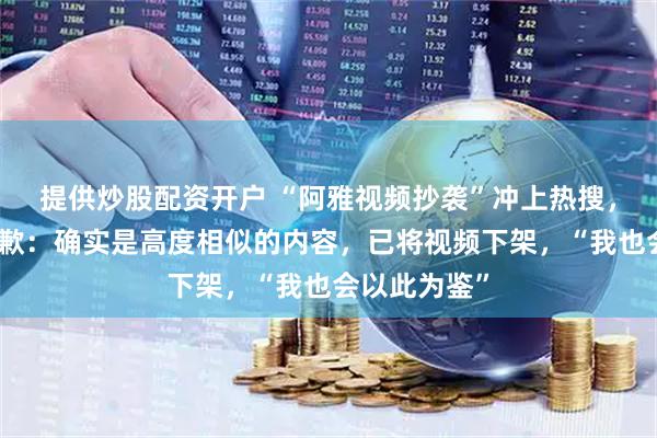 提供炒股配资开户 “阿雅视频抄袭”冲上热搜，女星阿雅道歉：确实是高度相似的内容，已将视频下架，“我也会以此为鉴”