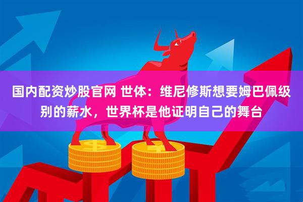 国内配资炒股官网 世体：维尼修斯想要姆巴佩级别的薪水，世界杯是他证明自己的舞台