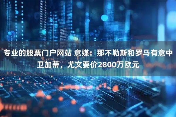 专业的股票门户网站 意媒：那不勒斯和罗马有意中卫加蒂，尤文要价2800万欧元