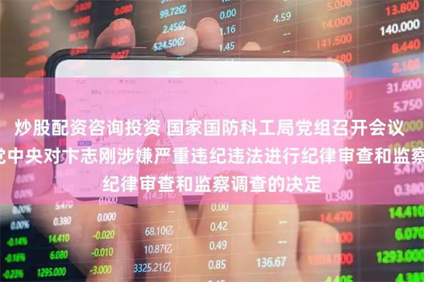 炒股配资咨询投资 国家国防科工局党组召开会议   坚决拥护党中央对卞志刚涉嫌严重违纪违法进行纪律审查和监察调查的决定