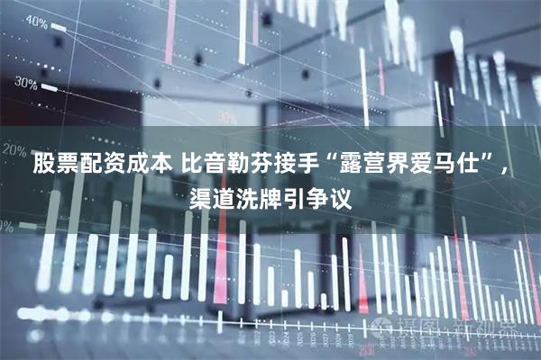 股票配资成本 比音勒芬接手“露营界爱马仕”，渠道洗牌引争议