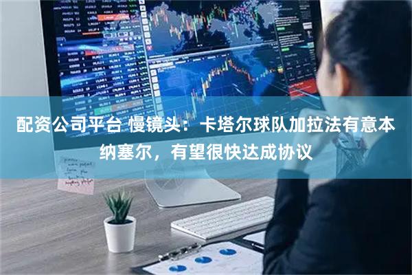 配资公司平台 慢镜头：卡塔尔球队加拉法有意本纳塞尔，有望很快达成协议