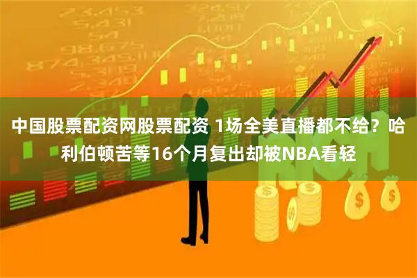 中国股票配资网股票配资 1场全美直播都不给？哈利伯顿苦等16个月复出却被NBA看轻