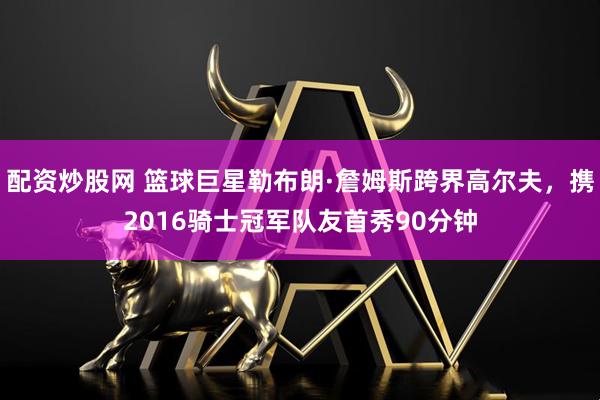 配资炒股网 篮球巨星勒布朗·詹姆斯跨界高尔夫，携2016骑士冠军队友首秀90分钟