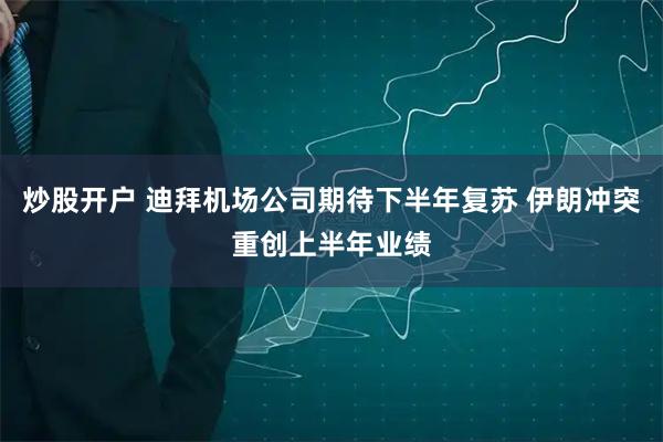 炒股开户 迪拜机场公司期待下半年复苏 伊朗冲突重创上半年业绩
