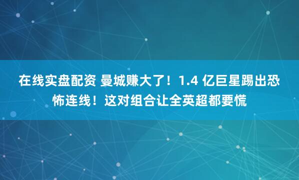 在线实盘配资 曼城赚大了！1.4 亿巨星踢出恐怖连线！这对组合让全英超都要慌