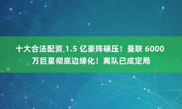 十大合法配资 1.5 亿豪阵碾压！曼联 6000 万巨星彻底边缘化！离队已成定局