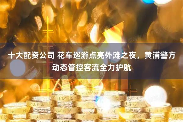 十大配资公司 花车巡游点亮外滩之夜，黄浦警方动态管控客流全力护航