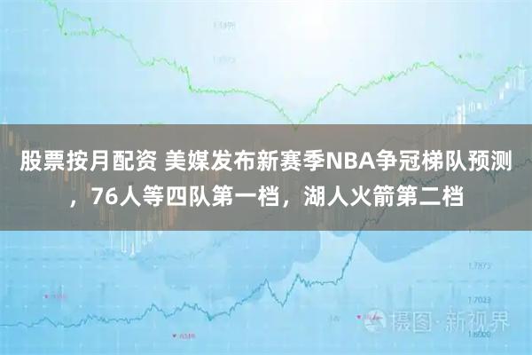 股票按月配资 美媒发布新赛季NBA争冠梯队预测，76人等四队第一档，湖人火箭第二档