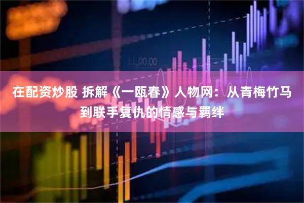 在配资炒股 拆解《一瓯春》人物网：从青梅竹马到联手复仇的情感与羁绊